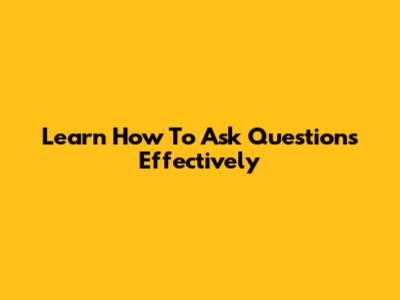 Learn How To Ask Questions Effectively