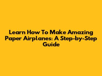 Learn How To Make Amazing Paper Airplanes: A Step-by-Step Guide