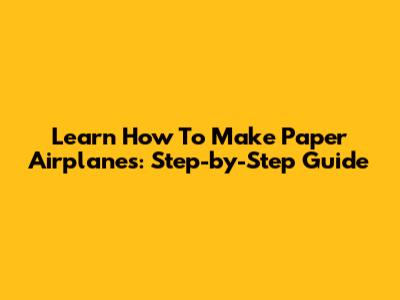 Learn How To Make Paper Airplanes: Step-by-Step Guide