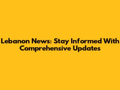 Lebanon News: Stay Informed With Comprehensive Updates