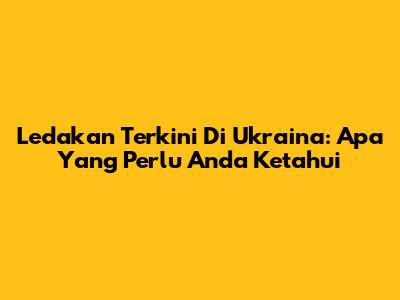 Ledakan Terkini Di Ukraina: Apa Yang Perlu Anda Ketahui