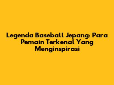 Legenda Baseball Jepang: Para Pemain Terkenal Yang Menginspirasi