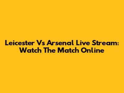 Leicester Vs Arsenal Live Stream: Watch The Match Online