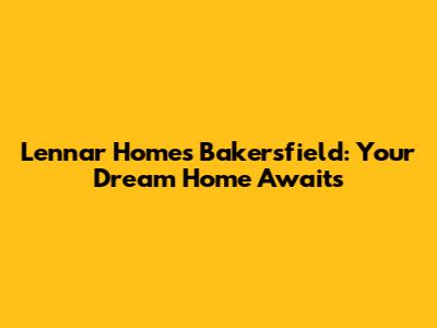 Lennar Homes Bakersfield: Your Dream Home Awaits