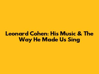 Leonard Cohen: His Music & The Way He Made Us Sing