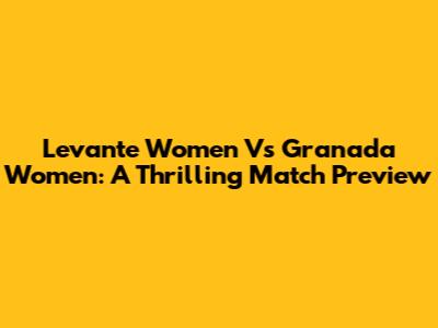Levante Women Vs Granada Women: A Thrilling Match Preview