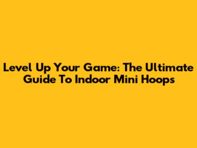Level Up Your Game: The Ultimate Guide To Indoor Mini Hoops
