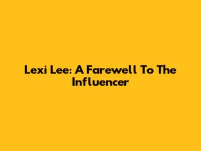 Lexi Lee: A Farewell To The Influencer