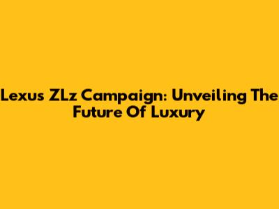 Lexus ZLz Campaign: Unveiling The Future Of Luxury