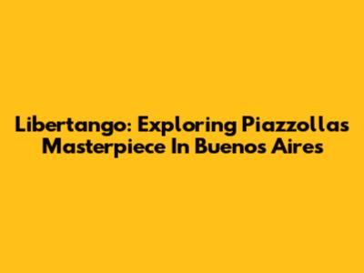 Libertango: Exploring Piazzolla's Masterpiece In Buenos Aires
