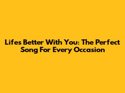 Life's Better With You: The Perfect Song For Every Occasion