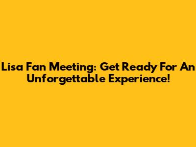 Lisa Fan Meeting: Get Ready For An Unforgettable Experience!
