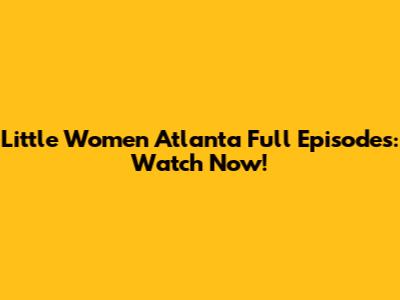 Little Women Atlanta Full Episodes: Watch Now!