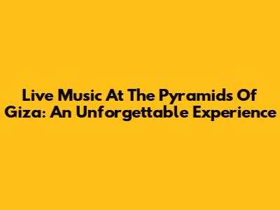 Live Music At The Pyramids Of Giza: An Unforgettable Experience