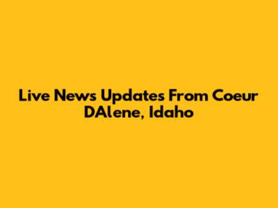 Live News Updates From Coeur D'Alene, Idaho