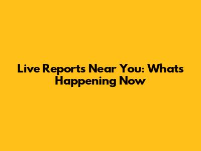 Live Reports Near You: What's Happening Now