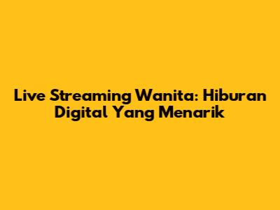 Live Streaming Wanita: Hiburan Digital Yang Menarik
