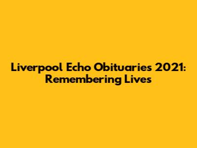 Liverpool Echo Obituaries 2021: Remembering Lives
