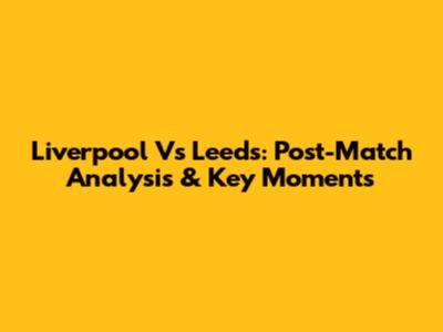 Liverpool Vs Leeds: Post-Match Analysis & Key Moments
