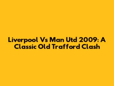 Liverpool Vs Man Utd 2009: A Classic Old Trafford Clash