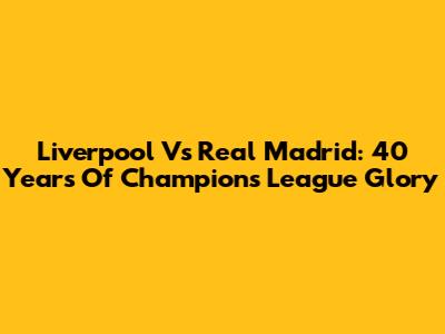 Liverpool Vs Real Madrid: 40 Years Of Champions League Glory