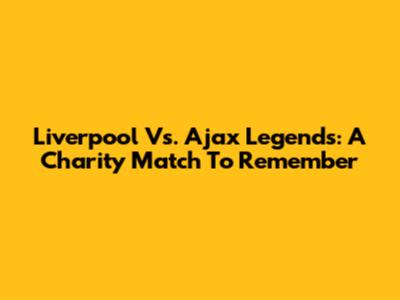 Liverpool Vs. Ajax Legends: A Charity Match To Remember