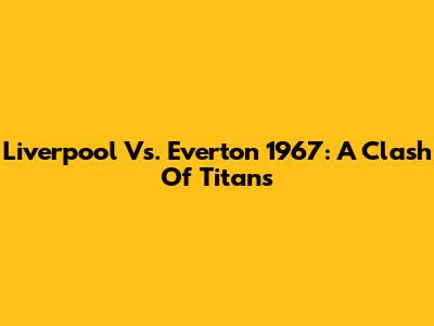 Liverpool Vs. Everton 1967: A Clash Of Titans