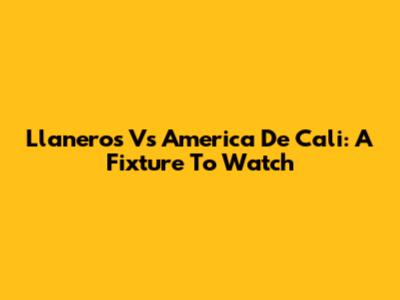 Llaneros Vs America De Cali: A Fixture To Watch