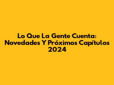 Lo Que La Gente Cuenta: Novedades Y Próximos Capítulos 2024