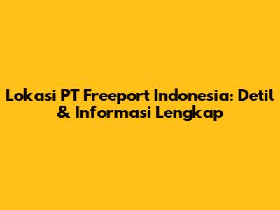 Lokasi PT Freeport Indonesia: Detil & Informasi Lengkap