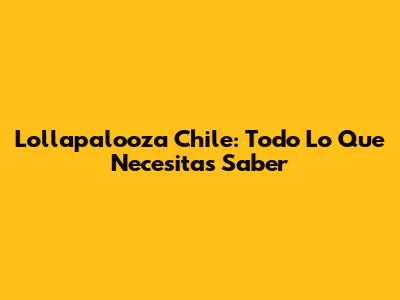 Lollapalooza Chile: Todo Lo Que Necesitas Saber