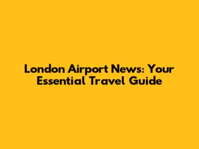 London Airport News: Your Essential Travel Guide
