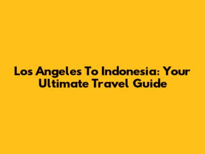 Los Angeles To Indonesia: Your Ultimate Travel Guide