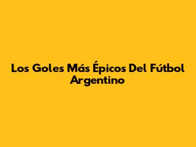 Los Goles Más Épicos Del Fútbol Argentino