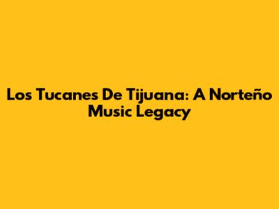 Los Tucanes De Tijuana: A Norteño Music Legacy