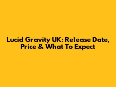 Lucid Gravity UK: Release Date, Price & What To Expect