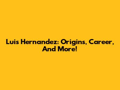 Luis Hernandez: Origins, Career, And More!