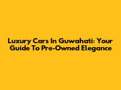 Luxury Cars In Guwahati: Your Guide To Pre-Owned Elegance