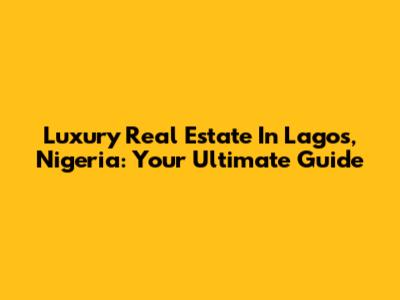 Luxury Real Estate In Lagos, Nigeria: Your Ultimate Guide