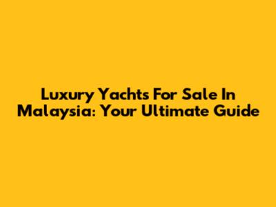 Luxury Yachts For Sale In Malaysia: Your Ultimate Guide