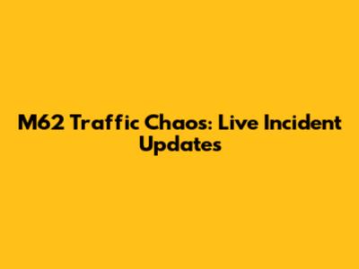M62 Traffic Chaos: Live Incident Updates