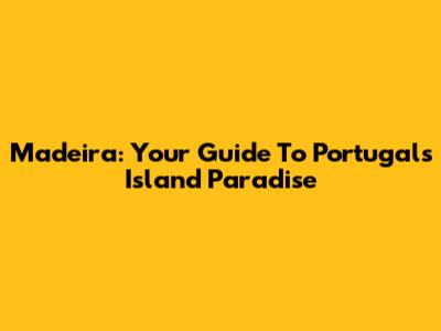 Madeira: Your Guide To Portugal's Island Paradise