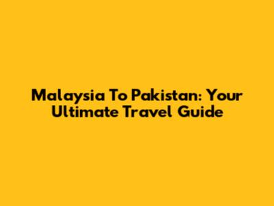 Malaysia To Pakistan: Your Ultimate Travel Guide