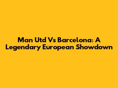 Man Utd Vs Barcelona: A Legendary European Showdown