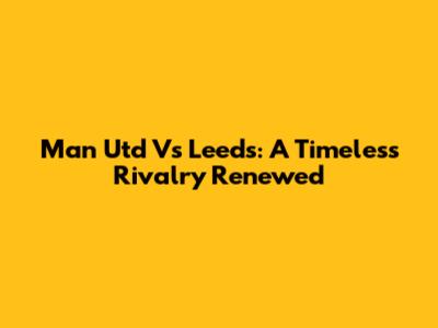 Man Utd Vs Leeds: A Timeless Rivalry Renewed