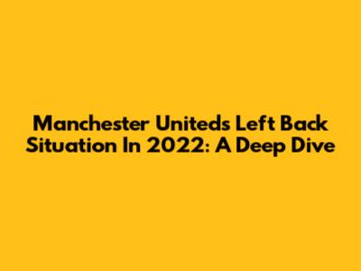 Manchester United's Left Back Situation In 2022: A Deep Dive