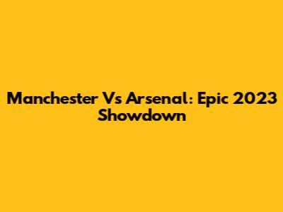 Manchester Vs Arsenal: Epic 2023 Showdown