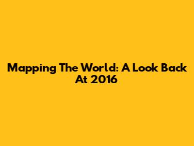 Mapping The World: A Look Back At 2016