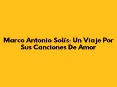 Marco Antonio Solís: Un Viaje Por Sus Canciones De Amor