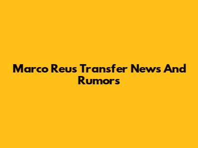 Marco Reus Transfer News And Rumors